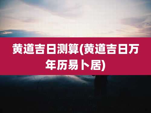黄道吉日测算(黄道吉日万年历易卜居)