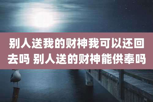 别人送我的财神我可以还回去吗 别人送的财神能供奉吗