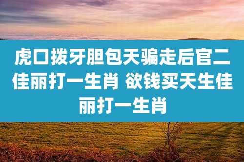 虎口拨牙胆包天骗走后官二佳丽打一生肖 欲钱买天生佳丽打一生肖