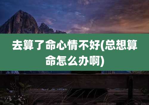 去算了命心情不好(总想算命怎么办啊)