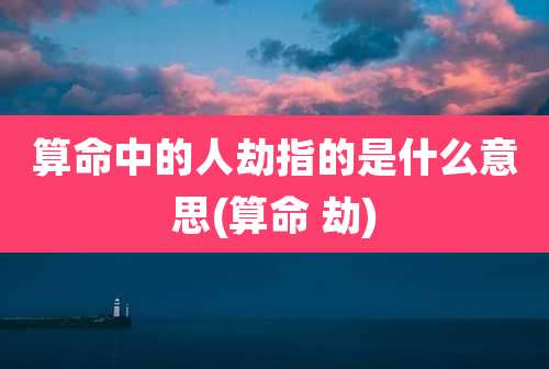 算命中的人劫指的是什么意思(算命 劫)