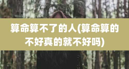 算命算不了的人(算命算的不好真的就不好吗)