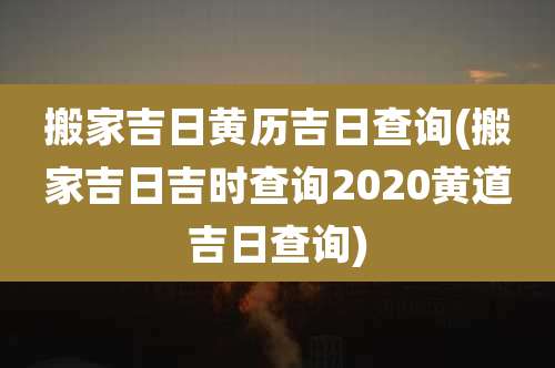 搬家吉日黄历吉日查询(搬家吉日吉时查询2020黄道吉日查询)