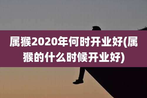 属猴2020年何时开业好(属猴的什么时候开业好)