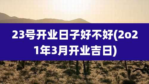 23号开业日子好不好(2o21年3月开业吉日)