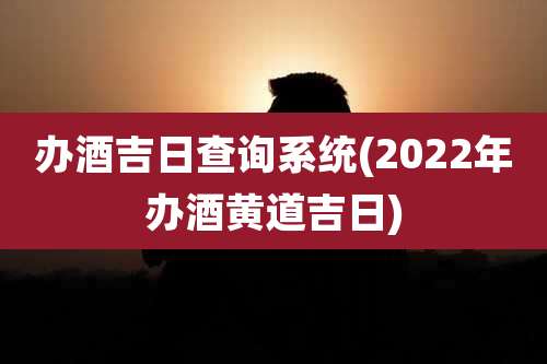 办酒吉日查询系统(2022年办酒黄道吉日)