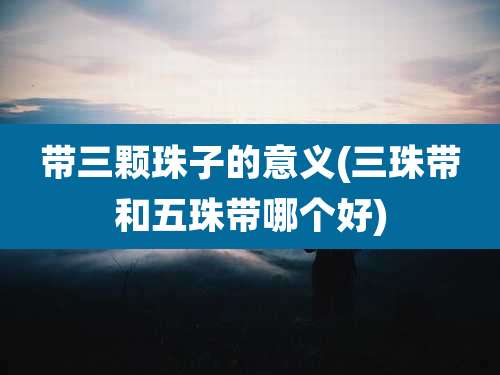 带三颗珠子的意义(三珠带和五珠带哪个好)