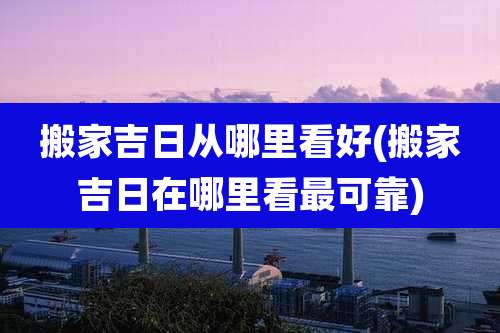 搬家吉日从哪里看好(搬家吉日在哪里看最可靠)