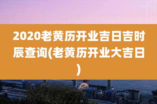 2020老黄历开业吉日吉时辰查询(老黄历开业大吉日)