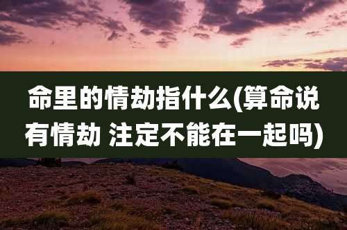 命里的情劫指什么(算命说有情劫 注定不能在一起吗)