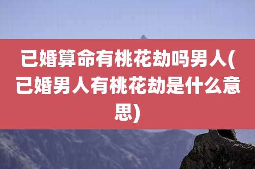 已婚算命有桃花劫吗男人(已婚男人有桃花劫是什么意思)