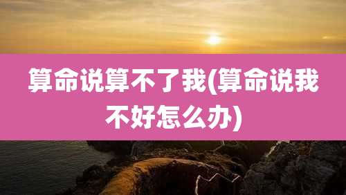 算命说算不了我(算命说我不好怎么办)