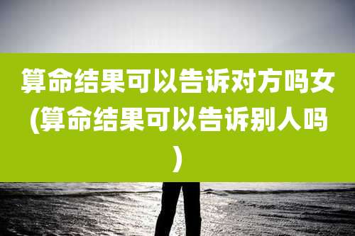 算命结果可以告诉对方吗女(算命结果可以告诉别人吗)