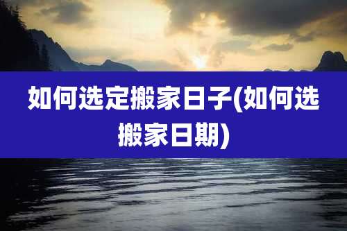 如何选定搬家日子(如何选搬家日期)