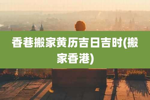 香巷搬家黄历吉日吉时(搬家香港)