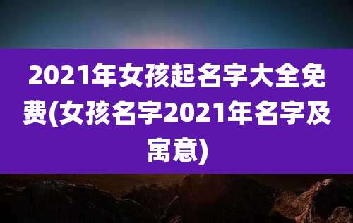 2021年女孩起名字大全免费(女孩名字2021年名字及寓意)