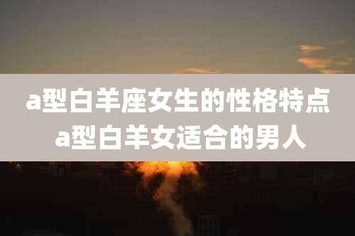 a型白羊座女生的性格特点 a型白羊女适合的男人