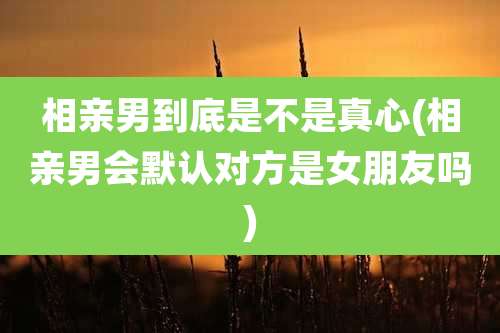 相亲男到底是不是真心(相亲男会默认对方是女朋友吗)