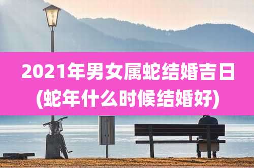 2021年男女属蛇结婚吉日(蛇年什么时候结婚好)