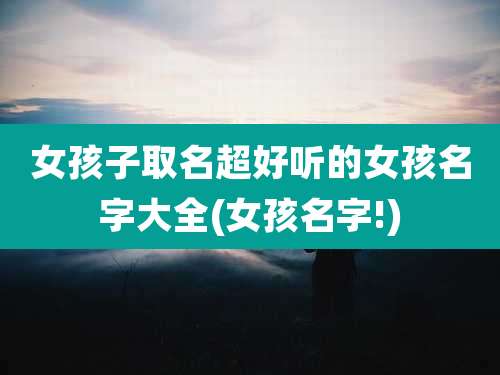 女孩子取名超好听的女孩名字大全(女孩名字!)