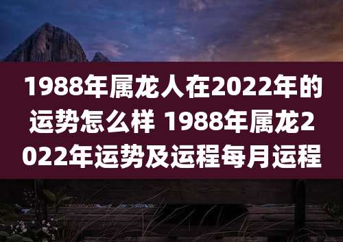 1988年属龙人在2022年的运势怎么样 1988年属龙2022年运势及运程每月运程