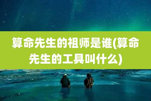 算命先生的祖师是谁(算命先生的工具叫什么)