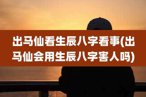 出马仙看生辰八字看事(出马仙会用生辰八字害人吗)