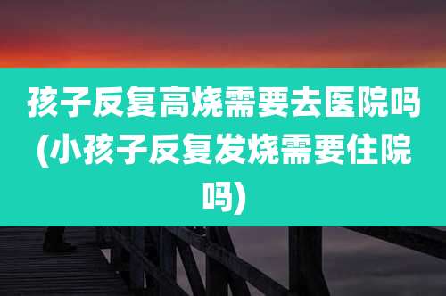 孩子反复高烧需要去医院吗(小孩子反复发烧需要住院吗)