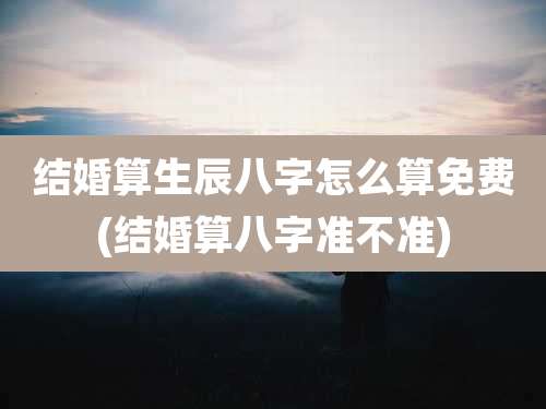 结婚算生辰八字怎么算免费(结婚算八字准不准)