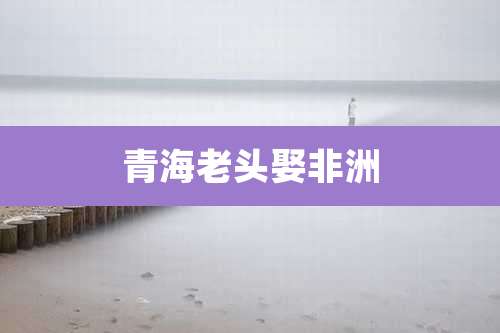 青海老头娶非洲