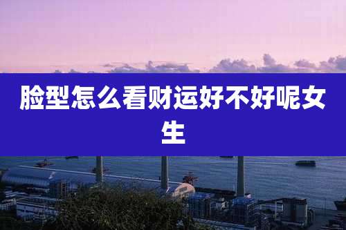 脸型怎么看财运好不好呢女生