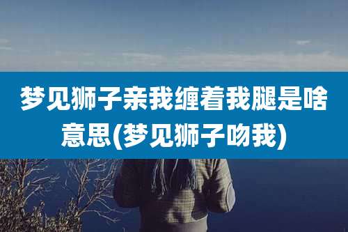 梦见狮子亲我缠着我腿是啥意思(梦见狮子吻我)