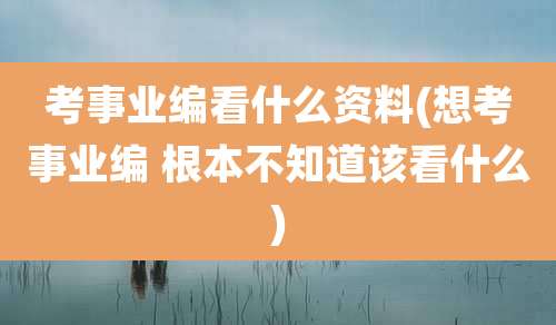考事业编看什么资料(想考事业编 根本不知道该看什么)