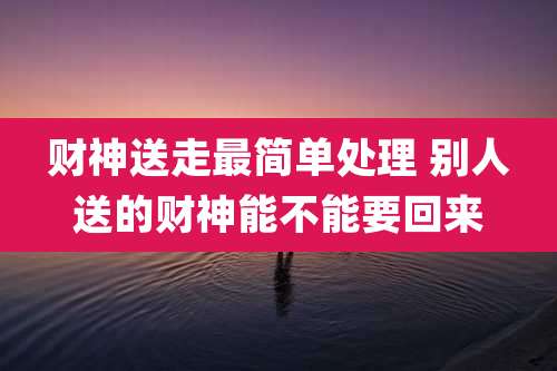 财神送走最简单处理 别人送的财神能不能要回来