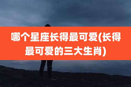 哪个星座长得最可爱(长得最可爱的三大生肖)