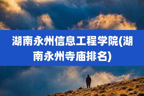湖南永州信息工程学院(湖南永州寺庙排名)