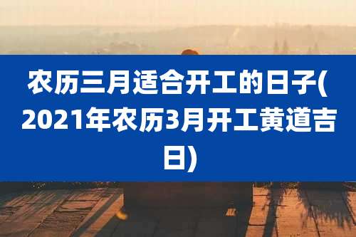 农历三月适合开工的日子(2021年农历3月开工黄道吉日)