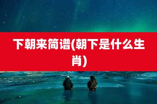 下朝来简谱(朝下是什么生肖)