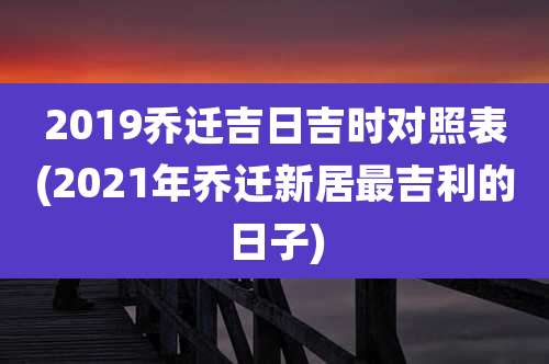 2019乔迁吉日吉时对照表(2021年乔迁新居最吉利的日子)