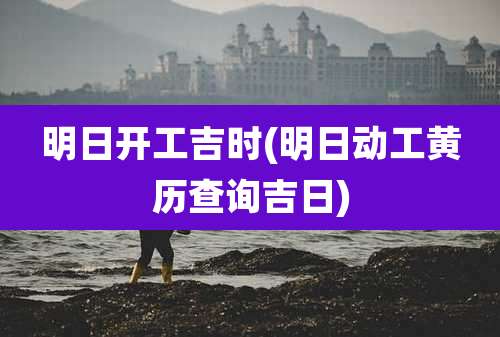 明日开工吉时(明日动工黄历查询吉日)