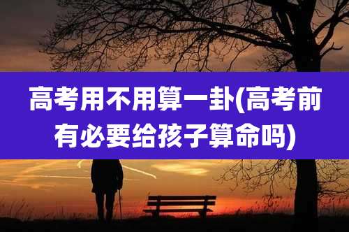 高考用不用算一卦(高考前有必要给孩子算命吗)