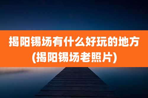 揭阳锡场有什么好玩的地方(揭阳锡场老照片)
