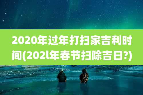 2020年过年打扫家吉利时间(202l年春节扫除吉日?)
