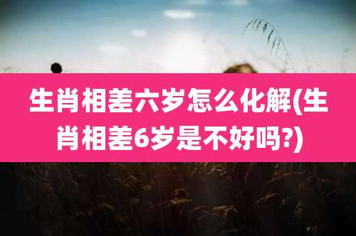 生肖相差六岁怎么化解(生肖相差6岁是不好吗?)