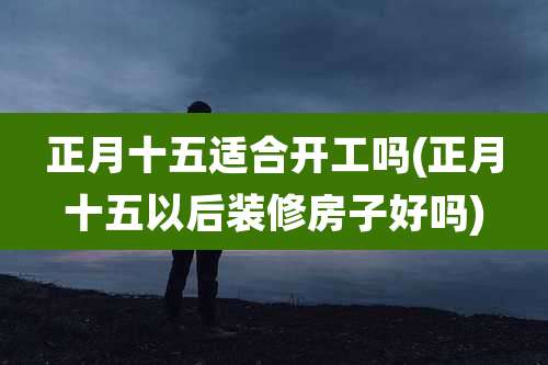 正月十五适合开工吗(正月十五以后装修房子好吗)