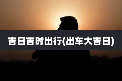 吉日吉时出行(出车大吉日)