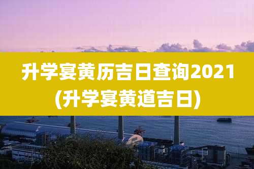 升学宴黄历吉日查询2021(升学宴黄道吉日)