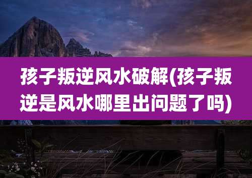 孩子叛逆风水破解(孩子叛逆是风水哪里出问题了吗)