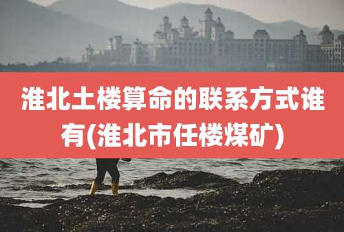 淮北土楼算命的联系方式谁有(淮北市任楼煤矿)