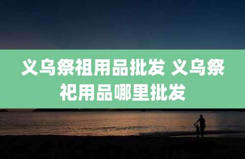义乌祭祖用品批发 义乌祭祀用品哪里批发